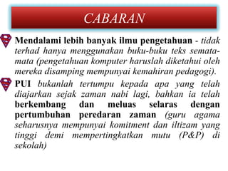CABARAN
• Mendalami lebih banyak ilmu pengetahuan - tidak
  terhad hanya menggunakan buku-buku teks semata-
  mata (pengetahuan komputer haruslah diketahui oleh
  mereka disamping mempunyai kemahiran pedagogi).
• PUI bukanlah tertumpu kepada apa yang telah
  diajarkan sejak zaman nabi lagi, bahkan ia telah
  berkembang dan meluas selaras dengan
  pertumbuhan peredaran zaman (guru agama
  seharusnya mempunyai komitment dan iltizam yang
  tinggi demi mempertingkatkan mutu (P&P) di
  sekolah)
 