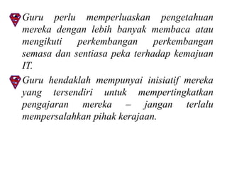 • Guru perlu memperluaskan pengetahuan
  mereka dengan lebih banyak membaca atau
  mengikuti   perkembangan      perkembangan
  semasa dan sentiasa peka terhadap kemajuan
  IT.
• Guru hendaklah mempunyai inisiatif mereka
  yang tersendiri untuk mempertingkatkan
  pengajaran mereka – jangan terlalu
  mempersalahkan pihak kerajaan.
 