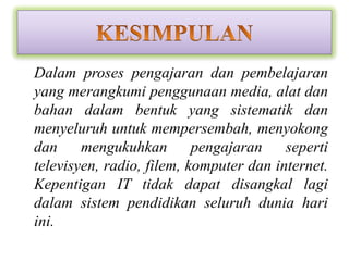 • Dalam proses pengajaran dan pembelajaran
  yang merangkumi penggunaan media, alat dan
  bahan dalam bentuk yang sistematik dan
  menyeluruh untuk mempersembah, menyokong
  dan     mengukuhkan        pengajaran    seperti
  televisyen, radio, filem, komputer dan internet.
  Kepentigan IT tidak dapat disangkal lagi
  dalam sistem pendidikan seluruh dunia hari
  ini.
 