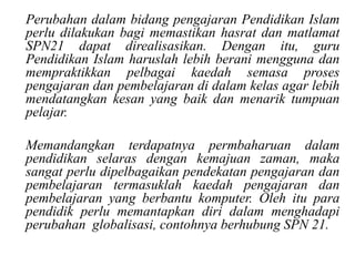 • Perubahan dalam bidang pengajaran Pendidikan Islam
  perlu dilakukan bagi memastikan hasrat dan matlamat
  SPN21 dapat direalisasikan. Dengan itu, guru
  Pendidikan Islam haruslah lebih berani mengguna dan
  mempraktikkan pelbagai kaedah semasa proses
  pengajaran dan pembelajaran di dalam kelas agar lebih
  mendatangkan kesan yang baik dan menarik tumpuan
  pelajar.

• Memandangkan terdapatnya permbaharuan dalam
  pendidikan selaras dengan kemajuan zaman, maka
  sangat perlu dipelbagaikan pendekatan pengajaran dan
  pembelajaran termasuklah kaedah pengajaran dan
  pembelajaran yang berbantu komputer. Oleh itu para
  pendidik perlu memantapkan diri dalam menghadapi
  perubahan globalisasi, contohnya berhubung SPN 21.
 