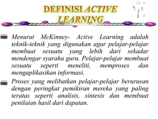 • Menurut McKinney- Active Learning adalah
  teknik-teknik yang digunakan agar pelajar-pelajar
  membuat sesuatu yang lebih dari sekadar
  mendengar syaraha guru. Pelajar-pelajar membuat
  sesuatu seperti meneliti, memproses dan
  mengaplikasikan informasi.
• Proses yang melibatkan pelajar-pelajar berurusan
  dengan peringkat pemikiran mereka yang paling
  teratas seperti analisis, sintesis dan membuat
  penilaian hasil dari dapatan.
 