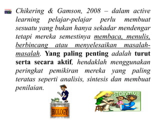 • Chikering & Gamson, 2008 – dalam active
  learning pelajar-pelajar perlu membuat
  sesuatu yang bukan hanya sekadar mendengar
  tetapi mereka semestinya membaca, menulis,
  berbincang atau menyelesaikan masalah-
  masalah. Yang paling penting adalah turut
  serta secara aktif, hendaklah menggunakan
  peringkat pemikiran mereka yang paling
  teratas seperti analisis, sintesis dan membuat
  penilaian.
 