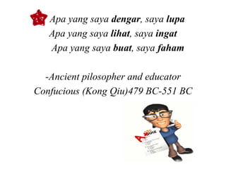 • Apa yang saya dengar, saya lupa
   Apa yang saya lihat, saya ingat
   Apa yang saya buat, saya faham

  -Ancient pilosopher and educator
Confucious (Kong Qiu)479 BC-551 BC
 