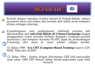 Bermula dengan wujudnya revolusi industri di Eropah dahulu adanya
penemuan mesin percetakan dan bermula dari itulah mesin komputer
dicipta sehingga sekarang.

E-pembelajaran atau pembelajaran elektronik pertama kali
diperkenalkan oleh universiti Illinois di Urbana-Champaign dengan
menggunakan sistem instruksi berbasis komputer (computer-assisted
instruction ) dan komputer bernama PLATO. Sejak itu, perkembangan
E-learning dari masa ke masa adalah sebagai berikut:
(1) Tahun 1990 : Era CBT (Computer-Based Training) seperti:-CD-
ROM ,Video dan AUDIO

(2) Tahun 1994 : Seiring dengan diterimanya CBT oleh masyarakat
sejak tahun 1994 CBT muncul dalam bentuk pakej-pakej yang lebih
                            menarik.
 