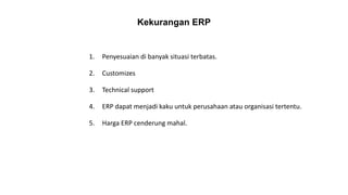 Kekurangan ERP
1. Penyesuaian di banyak situasi terbatas.
2. Customizes
3. Technical support
4. ERP dapat menjadi kaku untuk perusahaan atau organisasi tertentu.
5. Harga ERP cenderung mahal.
 