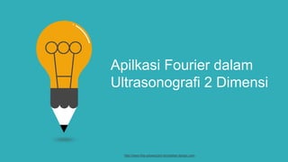 Apilkasi Fourier dalam
Ultrasonografi 2 Dimensi
http://www.free-powerpoint-templates-design.com
 