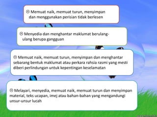 Memuatnaik, memuatturun, menyimpandanmenggunakanperisiantidakberlesenMenyediadanmenghantarmaklumatberulang-ulangberupagangguan Memuatnaik, memuatturun, menyimpandanmenghantarsebarangbentukmaklumatatauperkararahsiarasmi yang mestidiberiperlindunganuntukkepentingankeselamatan Melayari, menyedia, memuatnaik, memuatturundanmenyimpan material, teksucapan, imejataubahan-bahan yang mengandungiunsur-unsurlucah
