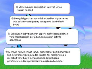  Menggunakan kemudahan Internet untuk    tujuan peribadiMenyalahgunakankemudahanperbincanganawamatastaliansepertiforum, newsgroup dan bulletin   board  Melakukan aktiviti jenayah seperti menyebarkan bahan    yang membabitkan perjudian, senjata dan aktiviti   pengganasMemuatnaik, memuatturun, menghantardanmenyimpankadelektronik, video,lagudankepilan fail melebihisaiz 2 megabaityang bolehmengakibatkankelembapanperkhidmatandanoperasisistemrangkaiankomputer