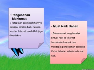 PengesahanMaklumat :  ketepatandankesahihannya. Sebagaiamalanbaik, rujukansumber Internet hendaklahjugadinyatakan. MuatNaikBahan:  Bahan rasmi yang hendak dimuat naik ke Internet hendaklah disemak dan mendapat pengesahan daripada Ketua Jabatan sebelum dimuat naik. 