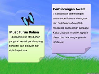 PerbincanganAwam:   Kandunganperbincanganawamsepertiforum, newsgroup dan bulletin board mestilahmendapatpengesahandaripadaKetuaJabatantertaklukkepadadasardantatacara yang telahditetapkanMuatTurunBahan   :dibenarkankeatasbahan yang sahsepertiperisian yang berdaftardandibawahhakciptaterpelihara