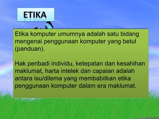   ETIKAEtika komputer umumnya adalah satu bidang mengenai penggunaan komputer yang betul (panduan). Hak peribadi individu, ketepatan dan kesahihan maklumat, harta intelek dan capaian adalah antara isu/dilema yang membabitkan etika penggunaan komputer dalam era maklumat.
