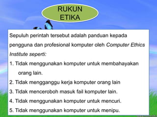 RUKUN ETIKASepuluhperintahtersebutadalahpanduankepadapengguna dan profesional komputer oleh Computer Ethics Institute seperti:1. Tidak menggunakan komputer untuk membahayakan orang lain.2. Tidak mengganggu kerja komputer orang lain3. Tidak menceroboh masuk fail komputer lain.4. Tidak menggunakan komputer untuk mencuri.5. Tidak menggunakan komputer untuk menipu.