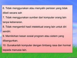 6. Tidak menggunakan atau menyalin perisian yang tidak dibeli secara sah7. Tidak menggunakan sumber dari komputer orang lain tanpa kebenaran.8. Tidak mengambil hasil intelektual orang lain untuk diri  sendiri.9. Memikirkan kesan sosial program atau sistem yang dibangunkan.10. Gunakanlah komputer dengan timbang rasa dan hormat kepada manusia lain.