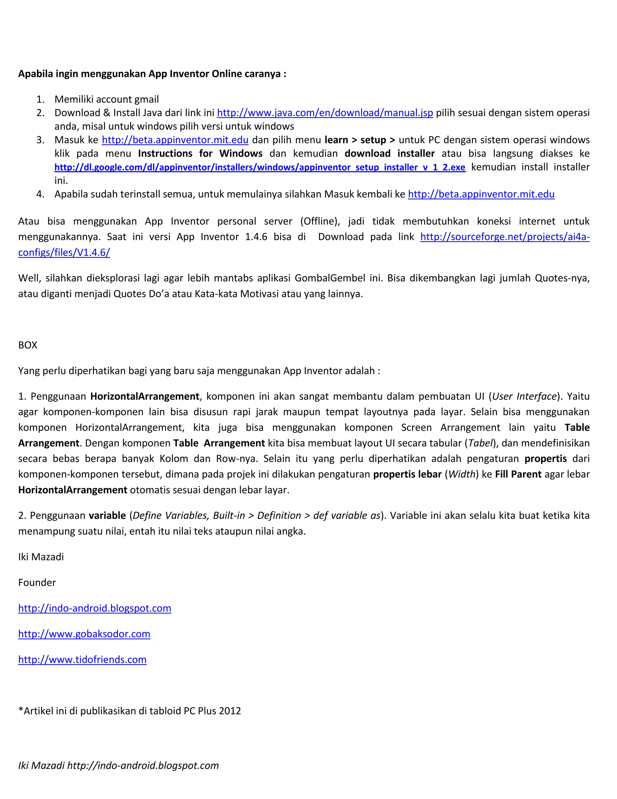 Apabila ingin menggunakan App Inventor Online caranya :

    1. Memiliki account gmail
    2. Download & Install Java dari link ini http://www.java.com/en/download/manual.jsp pilih sesuai dengan sistem operasi
       anda, misal untuk windows pilih versi untuk windows
    3. Masuk ke http://beta.appinventor.mit.edu dan pilih menu learn > setup > untuk PC dengan sistem operasi windows
       klik pada menu Instructions for Windows dan kemudian download installer atau bisa langsung diakses ke
       http://dl.google.com/dl/appinventor/installers/windows/appinventor_setup_installer_v_1_2.exe kemudian install installer
       ini.
    4. Apabila sudah terinstall semua, untuk memulainya silahkan Masuk kembali ke http://beta.appinventor.mit.edu

Atau bisa menggunakan App Inventor personal server (Offline), jadi tidak membutuhkan koneksi internet untuk
menggunakannya. Saat ini versi App Inventor 1.4.6 bisa di Download pada link http://sourceforge.net/projects/ai4a-
configs/files/V1.4.6/

Well, silahkan dieksplorasi lagi agar lebih mantabs aplikasi GombalGembel ini. Bisa dikembangkan lagi jumlah Quotes-nya,
atau diganti menjadi Quotes Do’a atau Kata-kata Motivasi atau yang lainnya.



BOX

Yang perlu diperhatikan bagi yang baru saja menggunakan App Inventor adalah :

1. Penggunaan HorizontalArrangement, komponen ini akan sangat membantu dalam pembuatan UI (User Interface). Yaitu
agar komponen-komponen lain bisa disusun rapi jarak maupun tempat layoutnya pada layar. Selain bisa menggunakan
komponen HorizontalArrangement, kita juga bisa menggunakan komponen Screen Arrangement lain yaitu Table
Arrangement. Dengan komponen Table Arrangement kita bisa membuat layout UI secara tabular (Tabel), dan mendefinisikan
secara bebas berapa banyak Kolom dan Row-nya. Selain itu yang perlu diperhatikan adalah pengaturan propertis dari
komponen-komponen tersebut, dimana pada projek ini dilakukan pengaturan propertis lebar (Width) ke Fill Parent agar lebar
HorizontalArrangement otomatis sesuai dengan lebar layar.

2. Penggunaan variable (Define Variables, Built-in > Definition > def variable as). Variable ini akan selalu kita buat ketika kita
menampung suatu nilai, entah itu nilai teks ataupun nilai angka.

Iki Mazadi

Founder

http://indo-android.blogspot.com

http://www.gobaksodor.com

http://www.tidofriends.com



*Artikel ini di publikasikan di tabloid PC Plus 2012



Iki Mazadi http://indo-android.blogspot.com
 