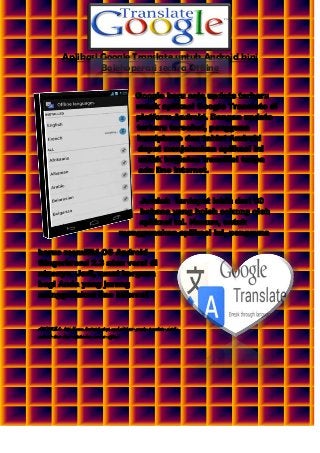 Aplikasi Google Translate untuk Android kini
Bolehoperasi secara Offline
Google baru saja update terbaru
untuk aplikasi Google Translate di
platform Android. Dengan update
terbaru tersebut, pengguna
handphone dan tablet Android
dapat menjalankan aplikasi ini
untuk kegiatan translasi tanpa
ada line internet.

Jumlah terdapat lebih dari 60
bahasa yang boleh sokong oleh
aplikasi ini. Namun, untuk
menggunakan aplikasi ini, pengguna
harus memiliki OS Android
Gingerbread 2.3 atau versi di
atasnya. Jadi, amat berguna
bagi Anda yang jarang
menggunakan line internet .

ARTIKEL: http://www.beritateknologi.com/aplikasi-google-translate-untukandroid-kini-bisa-dijalankan-secara-offline/

 