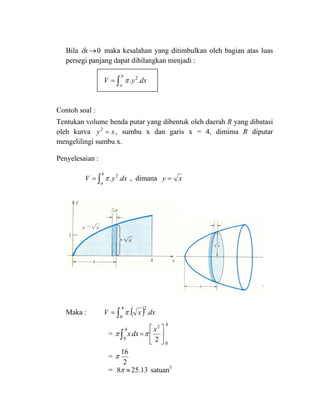 Bila 0→xδ maka kesalahan yang ditimbulkan oleh bagian atas luas
persegi panjang dapat dihilangkan menjadi :
∫=
b
a
dxyV .. 2
π
Contoh soal :
Tentukan volume benda putar yang dibentuk oleh daerah R yang dibatasi
oleh kurva xy =2
, sumbu x dan garis x = 4, dimima R diputar
mengelilingi sumbu x.
Penyelesaian :
∫=
b
a
dxyV .. 2
π , dimana xy =
Maka : ( )∫=
4
0
2
.. dxxV π
=
4
0
2
4
0 2
⎥
⎦
⎤
⎢
⎣
⎡
=∫
x
dxx ππ
=
2
16
π
= 13.258 ≈π satuan3
 