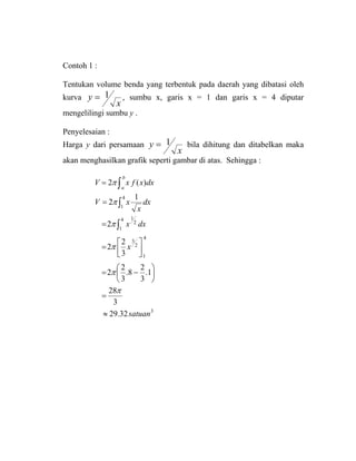Contoh 1 :
Tentukan volume benda yang terbentuk pada daerah yang dibatasi oleh
kurva
x
y 1= , sumbu x, garis x = 1 dan garis x = 4 diputar
mengelilingi sumbu y .
Penyelesaian :
Harga y dari persamaan
x
y 1= bila dihitung dan ditabelkan maka
akan menghasilkan grafik seperti gambar di atas. Sehingga :
∫=
b
a
dxxfxV )(2π
3
4
1
2
3
4
1
2
1
4
1
32.29
3
28
1.
3
2
8.
3
2
2
3
2
2
2
1
2
satuan
x
dxx
dx
x
xV
≈
=
⎟
⎠
⎞
⎜
⎝
⎛
−=
⎥⎦
⎤
⎢⎣
⎡
=
=
=
∫
∫
π
π
π
π
π
 