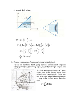 2. Metode Kulit tabung.
32
22
0
32
0
2
0
3
1
32
2
32
2
1
22
2
satuanhr
rr
h
r
yy
h
dyy
r
yhdyy
r
h
hyV
yy
r
h
hyV
r
rr
π
ππ
ππ
π
=
⎥
⎦
⎤
⎢
⎣
⎡
−=⎥
⎦
⎤
⎢
⎣
⎡
−=
⎟
⎠
⎞
⎜
⎝
⎛
−=⎟
⎠
⎞
⎜
⎝
⎛
−=
∆⎟
⎠
⎞
⎜
⎝
⎛
−≈∆
∫∫
6. Volume benda dengan Penampang Lintang yang diketahui:
Metode ini membahas benda yang memiliki daerah-daerah lingkaran
sebagai penampang-penampang tegak yang berbentuk bujur sangkar atau
segitiga.
Jika luas penampang silang ABC, yang
terjadi oleh suatu bidang tegak lurus
pada sumbu-x dan berjarak x satuan dari
titik asal, dapat dinyatakan sebagi fungsi
x, A(x), maka volume benda diberikan
oleh
∫=
b
a
dxxAV )(
 
