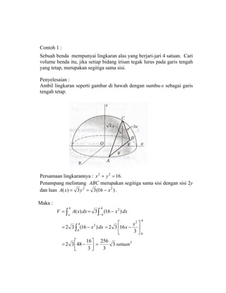 Contoh 1 :
Sebuah benda mempunyai lingkaran alas yang berjari-jari 4 satuan. Cari
volume benda itu, jika setiap bidang irisan tegak lurus pada garis tengah
yang tetap, merupakan segitiga sama sisi.
Penyelesaian :
Ambil lingkaran seperti gambar di bawah dengan sumbu-x sebagai garis
tengah tetap.
Persamaan lingkarannya : .1622
=+ yx
Penampang melintang ABC merupakan segitiga sama sisi dengan sisi 2y
dan luas )16(33)( 22
xyxA −== .
Maka :
3
4
0
2
4
0
2
4
4
2
3
3
256
3
16
4832
3
1632)16(32
)16(3)(
satuan
x
xdxx
dxxdxxAV
b
a
=⎥⎦
⎤
⎢⎣
⎡
−=
⎥
⎦
⎤
⎢
⎣
⎡
−=−=
−==
∫
∫∫ −
 