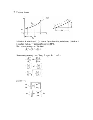 7. Panjang Kurva
Misalkan P adalah titik (x, y) dan Q adalah titik pada kurva di dekat P.
Misalkan pula sδ = panjang busur kecil PQ.
Dari rumus phitagoras diberikan :
( ) ( ) ( )222
yxs δδδ +≈
Jika masing-masing ruas dibagi dengan
2
xδ , maka
( )
( )
( )
( )2
2
2
2
1
x
y
x
s
δ
δ
δ
δ
+≈∴
22
1 ⎟
⎠
⎞
⎜
⎝
⎛
+≈⎟
⎠
⎞
⎜
⎝
⎛
∴
x
y
x
s
δ
δ
δ
δ
⎪⎭
⎪
⎬
⎫
⎪⎩
⎪
⎨
⎧
⎟
⎠
⎞
⎜
⎝
⎛
+≈∴
2
1
x
y
x
s
δ
δ
δ
δ
jika δx→0
⎪⎭
⎪
⎬
⎫
⎪⎩
⎪
⎨
⎧
⎟
⎠
⎞
⎜
⎝
⎛
+=
2
1
dx
dy
dx
ds
∫ ⎪⎭
⎪
⎬
⎫
⎪⎩
⎪
⎨
⎧
⎟
⎠
⎞
⎜
⎝
⎛
+=∴
b
a
dx
dx
dy
s
2
1
 