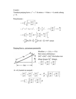 Contoh :
Tentukan panjang kurva 32
xy = di antara x = 0 dan x = 4, untuk cabang
y > 0.
Penyelesaian :
∫ ⎪⎭
⎪
⎬
⎫
⎪⎩
⎪
⎨
⎧
⎟
⎠
⎞
⎜
⎝
⎛
+=∴
b
a
dx
dx
dy
s
2
1
32
xy =∴ 2
3
xy =→ , 2
3
2
3
x
dx
dy
=∴ ,
4
9
11
2
x
dx
dy
+=⎟
⎠
⎞
⎜
⎝
⎛
+∴
∫ ⎟
⎠
⎞
⎜
⎝
⎛
+=∴
4
0
2
1
4
9
1 dx
x
s =
4
0
2
3
4
9
1
9
4
.
3
2
⎥
⎥
⎦
⎤
⎢
⎢
⎣
⎡
⎟
⎠
⎞
⎜
⎝
⎛
+
x
[ ] [ ] 07.9162.31
27
8
11010
27
8
=−=−= satuan
Panjang Kurva - persamaan parametrik.
δt→0, bentuk ini menjadi :
222
⎟
⎠
⎞
⎜
⎝
⎛
+⎟
⎠
⎞
⎜
⎝
⎛
=⎟
⎠
⎞
⎜
⎝
⎛
∴
dt
dy
dt
dx
dt
ds
→
⎪⎭
⎪
⎬
⎫
⎪⎩
⎪
⎨
⎧
⎟
⎠
⎞
⎜
⎝
⎛
+⎟
⎠
⎞
⎜
⎝
⎛
=∴
22
dt
dy
dt
dx
dt
ds
∫
=
=
⎪⎭
⎪
⎬
⎫
⎪⎩
⎪
⎨
⎧
⎟
⎠
⎞
⎜
⎝
⎛
+⎟
⎠
⎞
⎜
⎝
⎛
=∴
2
1
22
tt
tt dt
dy
dt
dx
s dt
Misalkan )(),( tFxtfy ==
Dari rumus sebelumnya :
( ) ( ) ( )222
yxs δδδ +≈ bila kedua ruas
dibagi dengan
2
xδ didapat,
222
⎟
⎠
⎞
⎜
⎝
⎛
+⎟
⎠
⎞
⎜
⎝
⎛
≈⎟
⎠
⎞
⎜
⎝
⎛
∴
t
y
t
x
t
s
δ
δ
δ
δ
δ
δ
 