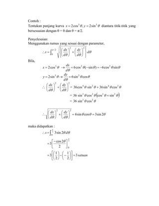 Contoh :
Tentukan panjang kurva θθ 33
sin2,cos2 == yx diantara titik-titik yang
bersesuaian dengan θ = 0 dan θ = π/2.
Penyelesaian:
Menggunakan rumus yang sesuai dengan parameter,
θ
θθ
π
d
d
dy
d
dx
s ∫ ⎪⎭
⎪
⎬
⎫
⎪⎩
⎪
⎨
⎧
⎟
⎠
⎞
⎜
⎝
⎛
+⎟
⎠
⎞
⎜
⎝
⎛
=∴
2/
0
22
Bila,
θ3
cos2=x θθθθ
θ
sincos6)sin(cos6 22
−=−=→
d
dx
θθ
θ
θ cossin6sin2 23
=→=
d
dy
y
∴
22
⎟
⎠
⎞
⎜
⎝
⎛
+⎟
⎠
⎞
⎜
⎝
⎛
θθ d
dy
d
dx
= θθθθ 2424
cossin36sincos36 +
= ( )θθθθ 2222
sincoscossin36 +
= θθ 22
cossin36
θθθ
θθ
2sin3cossin6
22
==⎟
⎠
⎞
⎜
⎝
⎛
+⎟
⎠
⎞
⎜
⎝
⎛
∴
d
dy
d
dx
maka didapatkan :
satuan
ds
3
2
1
2
1
3
2
2cos
3
2sin3
2
2
0
0
=⎥
⎦
⎤
⎢
⎣
⎡
⎟
⎠
⎞
⎜
⎝
⎛
−−⎟
⎠
⎞
⎜
⎝
⎛
=
⎥⎦
⎤
⎢⎣
⎡−
=
=∴ ∫
π
π
θ
θθ
 