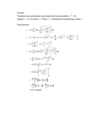 Contoh :
Tentukan luas permukaan yang terjadi jika busur parabola xy 82
= ,
dengan 0>y , di antara x = 0 dan x = 2 diputarkan mengelilingi sumbu x.
Penyelesaian :
∴ dx
dx
dy
yA ∫ ⎪⎭
⎪
⎬
⎫
⎪⎩
⎪
⎨
⎧
⎟
⎠
⎞
⎜
⎝
⎛
+=
2
0
2
12π
∴ xy 82
= 2
1
22 xy =⇒ ⇒
xdx
dy
x
dx
dy 2
2
2
2
1
=⎟
⎠
⎞
⎜
⎝
⎛
⇒=
−
∴
x
x
xdx
dy 22
11
2
+
=+=⎟
⎠
⎞
⎜
⎝
⎛
+
∴ dx
x
x
xA ∫ ⎪⎭
⎪
⎬
⎫
⎪⎩
⎪
⎨
⎧
⎟
⎠
⎞
⎜
⎝
⎛ +
=
2
0
2
2
222 2
1
π
dx
x
x
x∫
+
=
2
0 2
1
2
1
2
1 )2(
..24 π
dxx∫ +=
2
0
2
1
)2(.24 π
2
0
2/3
)2(
.24
2
3
⎥
⎥
⎦
⎤
⎢
⎢
⎣
⎡
+
=
x
π
= ( ) ( )[ ]228
3
28
−
π
[ ] [ ]312.7
3
8
428
3
8 π
=−
π
=
= 61.3 satuan3
 