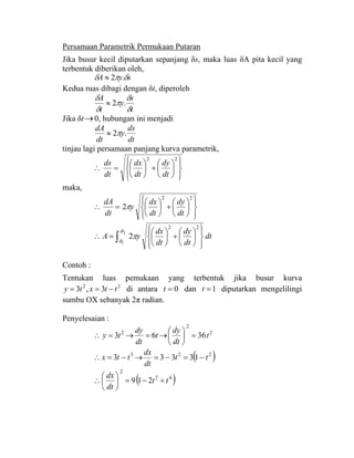Persamaan Parametrik Permukaan Putaran
Jika busur kecil diputarkan sepanjang δs, maka luas δA pita kecil yang
terbentuk diberikan oleh,
syA δπδ .2≈
Kedua ruas dibagi dengan δt, diperoleh
t
s
y
t
A
δ
δ
π
δ
δ
.2≈
Jika δt→0, hubungan ini menjadi
dt
ds
y
dt
dA
.2π≈
tinjau lagi persamaan panjang kurva parametrik,
⎪⎭
⎪
⎬
⎫
⎪⎩
⎪
⎨
⎧
⎟
⎠
⎞
⎜
⎝
⎛
+⎟
⎠
⎞
⎜
⎝
⎛
=∴
22
dt
dy
dt
dx
dt
ds
maka,
⎪⎭
⎪
⎬
⎫
⎪⎩
⎪
⎨
⎧
⎟
⎠
⎞
⎜
⎝
⎛
+⎟
⎠
⎞
⎜
⎝
⎛
=∴
22
2
dt
dy
dt
dx
y
dt
dA
π
dt
dt
dy
dt
dx
yA ∫ ⎪⎭
⎪
⎬
⎫
⎪⎩
⎪
⎨
⎧
⎟
⎠
⎞
⎜
⎝
⎛
+⎟
⎠
⎞
⎜
⎝
⎛
=∴
2
1
22
2
θ
θ
π
Contoh :
Tentukan luas pemukaan yang terbentuk jika busur kurva
22
3,3 ttxty −== di antara 0=t dan 1=t diputarkan mengelilingi
sumbu OX sebanyak 2π radian.
Penyelesaian :
2
2
2
3663 t
dt
dy
t
dt
dy
ty =⎟
⎠
⎞
⎜
⎝
⎛
→=→=∴
( )223
13333 tt
dt
dx
ttx −=−=→−=∴
( )42
2
219 tt
dt
dx
+−=⎟
⎠
⎞
⎜
⎝
⎛
∴
 