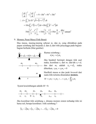 242
22
369189 ttt
dt
dy
dt
dx
++−=⎟
⎠
⎞
⎜
⎝
⎛
+⎟
⎠
⎞
⎜
⎝
⎛
( ) dtttA ∫ ++=∴
1
0
222
1932π
( ) ( )∫ ∫ +=+=
1
0
1
0
4222
18118 dtttdttt ππ
5
48
15
8
18
5
1
3
1
18
53
18
1
0
52
π
πππ ==⎥⎦
⎤
⎢⎣
⎡
+=⎥
⎦
⎤
⎢
⎣
⎡
+
tt
satuan2
9. Momen, Pusat Masa (Titik Berat)
Dua massa, masing-masing sebesar m1 dan m2 yang diletakkan pada
papan seimbang dan berjarak d1 dan d2 dari titik penyangga pada bagian-
bagian berbeda (lihat gambar)
m1 m2
d1 d2
m1 m2
0
m
x
Syarat keseimbangan adalah M = 0.
m1 m2 m3 m4 mn-1 mn
x1 x2 0 x3 x4 xn-1 xn
Jika koordinat titik seimbang x, dimana momen sistem terhadap titik ini
harus nol, berapa koordinat x titik seimbang ?
( ) ( ) ( ) 0...2211 =−++−+− nn mxxmxxmxx
Rumus seimbang :
2211 mdmd =
Jika bandmil berimpit dengan titik asal
maka, koordinat x1 dari m1 ada-lah x1=-d1
dan dari m2 adalah 22 dx = maka
diberikan, 02211 =+ mxmx
Hasilkali massa m dan jarak berarah dari
suatu titik tertentu dinamakan momen.
∑
=
=+++=
n
i
iinn mxmxmxmxM
1
2211 ...
 