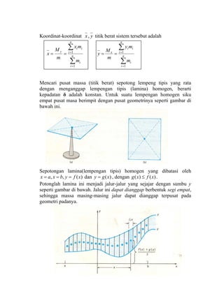 Koordinat-koordinat yx, titik berat sistem tersebut adalah
∑
∑
=
=
== n
i
i
n
i
ii
y
m
mx
m
M
x
1
1
∑
∑
=
=
== n
i
i
n
i
ii
x
m
my
m
M
y
1
1
Mencari pusat massa (titik berat) sepotong lempeng tipis yang rata
dengan menganggap lempengan tipis (lamina) homogen, berarti
kepadatan δ adalah konstan. Untuk suatu lempengan homogen siku
empat pusat masa berimpit dengan pusat geometrinya seperti gambar di
bawah ini.
Sepotongan lamina(lempengan tipis) homogen yang dibatasi oleh
)(,, xfybxax === dan )(xgy = , dengan )()( xfxg ≤ .
Potonglah lamina ini menjadi jalur-jalur yang sejajar dengan sumbu y
seperti gambar di bawah. Jalur ini dapat dianggap berbentuk segi empat,
sehingga massa masing-masing jalur dapat dianggap terpusat pada
geometri padanya.
 