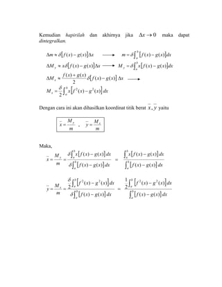 Kemudian hapirilah dan akhirnya jika 0→∆x maka dapat
dintegralkan.
[ ] xxgxfm ∆−≈∆ )()(δ [ ]dxxgxfm
b
a∫ −= )()(δ
[ ] xxgxfxM y ∆−≈∆ )()(δ [ ]dxxgxfxM
b
ay ∫ −= )()(δ
[ ] xxgxf
xgxf
Mx ∆−
+
≈∆ )()(
2
)()(
δ
[ ]dxxgxfxM
b
ax ∫ −= )()(
2
22δ
Dengan cara ini akan dihasilkan koordinat titik berat yx, yaitu
m
M
x
y
= ,
m
M
y x
=
Maka,
m
M
x
y
=
[ ]
[ ]
[ ]
[ ]dxxgxf
dxxgxfx
dxxgxf
dxxgxfx
b
a
b
a
b
a
b
a
∫
∫
∫
∫
−
−
=
−
−
=
)()(
)()(
)()(
)()(
δ
δ
[ ]
[ ]
[ ]
[ ]dxxgxf
dxxgxf
dxxgxf
dxxgxf
m
M
y b
a
b
a
b
a
b
ax
∫
∫
∫
∫
−
−
=
−
−
==
)()(
)()(
2
1
)()(
)()(
2
2222
δ
δ
 