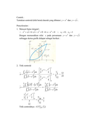 Contoh :
Tentukan sentroid (titik berat) daerah yang dibatasi 3
xy = dan xy = .
Penyelesaian :
1. Mencari batas integral :
∴ xx =3
⇒ 03
=− xx ⇒ 06
=− xx ∴ 1;0 21 == xx
Dengan memasukkan nilai x pada persamaan 3
xy = dan xy =
sehingga sketsa grafik didapat sebagai berikut :
2. Titik sentroid
x
[ ]
[ ]dxx
dxxxx
∫
∫
−
−
= 1
0
3
1
0
3
3
= 1
0
4
2/3
1
0
5
2/5
43
2
55
2
⎥
⎦
⎤
⎢
⎣
⎡
−
⎥
⎦
⎤
⎢
⎣
⎡
−
x
x
x
x
=
12
5
5
1
=
25
12
( ) ( )[ ]
[ ]dxx
dxx
y
∫
∫
−
−
= 1
0
3
1
0
232
3
3
2
1
=
[ ]
[ ]dxx
dxxx
∫
∫
−
−
1
0
3
1
0
6
3
2
1
7
3
12
5
28
5
12
5
722
1
1
0
72
==
⎥
⎦
⎤
⎢
⎣
⎡
−
=
xx
Titik centroidnya : );( 7
3
25
12C
C
 