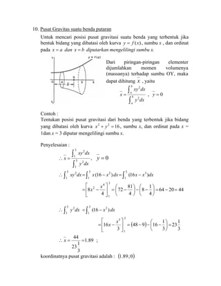10. Pusat Gravitas suatu benda putaran
Untuk mencari posisi pusat gravitasi suatu benda yang terbentuk jika
bentuk bidang yang dibatasi oleh kurva )(xfy = , sumbu x , dan ordinat
pada ax = dan bx = diputarkan mengelilingi sumbu x.
Contoh :
Tentukan posisi pusat gravitasi dari benda yang terbentuk jika bidang
yang dibatasi oleh kurva 1622
=+ yx , sumbu x, dan ordinat pada x =
1dan x = 3 diputar mengelilingi sumbu x.
Penyelesaian :
∫
∫=∴ 3
1
2
3
1
2
dxy
dxxy
x , 0=y
∫∫∫ −=−=∴
3
1
33
1
23
1
2
)16()16( dxxxdxxxdxxy
⎟
⎠
⎞
⎜
⎝
⎛
−−⎟
⎠
⎞
⎜
⎝
⎛
−=⎥
⎦
⎤
⎢
⎣
⎡
−=
4
1
8
4
81
72
4
8
3
1
4
2 x
x 442064 =−=
∫∫ −=∴
3
1
23
1
2
)16( dxxdxy
( ) ⎟
⎠
⎞
⎜
⎝
⎛
−−−=⎥
⎦
⎤
⎢
⎣
⎡
−=
3
1
16948
3
16
3
1
3
x
x
3
1
23=
89.1
3
1
23
44
==∴ x ;
koordinatnya pusat gravitasi adalah : ( )0;89.1
Dari piringan-piringan elementer
dijumlahkan momen volumenya
(massanya) terhadap sumbu OY, maka
dapat dihitung x , yaitu
∫
∫= b
a
b
a
dxy
dxxy
x
2
2
, 0=y
 