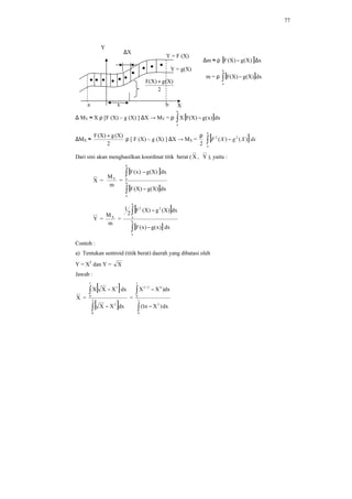 77
∆m ≈ ρ [ ] x)X(g)X(F ∆−
m = ρ [ ]∫ −
b
a
dx)X(g)X(F
∆ MY ≈ X ρ [F (X) – g (X) ] ∆X → MY = ρ [ ]∫ −
b
a
dx)x(g)X(FX
∆MX ≈
2
)X(g)X(F +
ρ [ F (X) – g (X) ] ∆X → MX =
2
ρ
[ ]∫ −
b
a
dxXgXF )()( 22
Dari sini akan menghasilkan koordinat titik berat (X , Y ), yaitu :
X =
m
MY
=
[ ]
[ ]∫
∫
−
−
b
a
b
a
dx)X(g)X(F
dx)X(g)x(F
Y =
m
MX
=
[ ]
[ ]∫
∫
−
−
b
a
b
a
22
dx)x(g)x(F
dx)X(g)X(F
2
1
Contoh :
a) Tentukan sentroid (titik berat) daerah yang dibatasi oleh
Y = X2
dan Y = X
Jawab :
X =
[ ]
[ ]∫
∫
−
−
1
0
2
1
0
1
dxXX
dxXXX
=
∫
∫
−
−
1
0
2
1
0
42/2
dx)Xn1(
dx)XX
Y = F (X)
Y = g(X)
∆X
a b
2
)X(g)X(F +
x X
Y
 