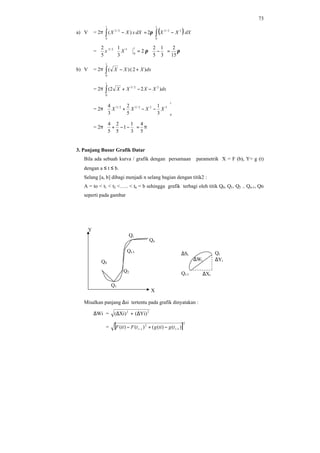 73
a) V = 2π ( )∫∫ −=−
1
0
22/3
1
0
2/3
2)( dXXXdXxXX π
= ππ
15
2
3
1
5
2
2
3
1
5
2 1
0
32/5
=





−=



Xx
b) V = 2π dxXXX )2()(
1
0
+−∫
= 2π dxXXXX )22( 22/3
1
0
−−+∫
= 2π
1
0
322/52/3
3
1
5
2
3
4






−−+ XXXX
= 2π π=



−−+
5
4
3
1
1
5
2
5
4
3. Panjang Busur Grafik Datar
Bila ada sebuah kurva / grafik dengan persamaan parametrik X = F (b), Y= g (t)
dengan a ≤ t ≤ b.
Selang [a, b] dibagi menjadi n selang bagian dengan titik2 :
A = to < t1 < t2 <….. < tn = b sehingga grafik terbagi oleh titik Q0, Q1, Q2 .. Qn-1, Qn
seperti pada gambar
Misalkan panjang ∆si tertentu pada grafik dinyatakan :
∆Wi = 22
)Yi()Xi( ∆+∆
= [ ]
2
1
2
1
)()(()()( −− −+− ii tgtigtFtiF
Y
X
Q0
Q1
Q2
Qi-1
Qi
Qn
Qi
∆Yi
∆Si
Qi-1 ∆Xi
∆Wi
 