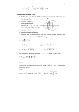 75
=
4
1
2/3
x
4
9
1
3
2
9
4














+− =
27
8
63,7
8
13
10
2/3
2/3
≈





−
4. Luas Permukaan Benda Putar
Ø Misalkan Y = F (x), dan a ≤ X ≤ b merupakan persamaan grafik pada bidang datar
seperti pada gambar
Ø Partisi dari selang (a, b)
Dibagi menjadi n bagian
Dengan a = X0 < X1 < … <Xn = b
Yang berarti grafik terbagi menjadi n
bagian (lempengan)
Ø Bila ∆Si menyatakan panjang dari
lempengan dan Yi adalah koordinat titik pada lempeng tersebut. Maka luas dari
sebuah kerucut terpancang yaitu 2π Yi ∆Si sehingga :
A = ∑=
→
∆π
n
ni
0p
SiYi2lim
= 2π ∫
b
a
dsY dengan ds = dx
dx
dy
1
2






+
A = 2π [ ]∫ +
b
a
2
)X('F1)X(F ds = ( ) dx)x('F1
2
+
Atau dalam bentuk persamaan parametrik X = F (t), Y = g (t) dan a ≤ t ≤ b; maka
A = 2π [ ] [ ]∫ +
b
a
22
)t('g)t('F)t(g dt
Contoh :
Tentukan luas permukaan benda putar bila grafik y= X , 0 ≤ x ≤ 4, yang diputar
mengelilingi sumbu X.
Jawab :
Y = F (X) = X dan F’ (X) = 1/ (2 X ). A = 2π ∫ 





+
b
a
2
dx
dx
dy
1Y
∆Si
X
Y
Yi
a b
 