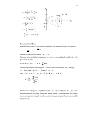 76
A = 2π ∫ +
4
0
dx
x4
1
1X
= 2π ∫
+
4
0
dx
x4
1x4
X
= π ∫ +
4
0
dx1x4
= ( )
4
0
2/3
1x4
3
2
.
4
1
. 





+π
=
6
π
( ) 18,36117 2/32/3
≈−
5. Momen, Pusat Massa
Momen merupakan hasil kali massa dan jarak bauran dari titik tertentu seperti pada gambar.
Momen = (jarak berarah) . (massa) = M = x . m
Jika suatu sistem terdiri dari n massa yaitu m1, m2, m3, .....mn yang berada pada X1, X2 ...., Xn
pada sumbu X, maka
M = X1 m1 + X1 m2 + .... + Xn mn ∑=
n
1i
Ximi
Untuk memperoleh titik seimbang pada X, dengan syarat keseimbangan M = 0, sehingga
(X1 - X ) m1 + (X2 - X ) m2 + ..... + (Xn - X ) mn + 0
Atau X1 m1 + X1 m2 + ....... + Xn mn = X m1 + X m2 + ..... + X mn
X =
m
M
=
∑
∑
=
=
n
1i
n
1i
mi
miXi
Misalkan suatu bidang datar yang dibatasi oleh X = a, X = b, Y = F(X), dan Y = g (X). Setiap
potongan dianggap segi empat yang sejajar dengan sumbu Y, sehingga massa dari masing-
masing potongan terpusat pada bentuknya, setiap potongan merupakan benda yang memiliki
keragaman. (ρ).
m
x
Y
X
2
1
-1
-2
Y = X
1 2 3 4
0
 