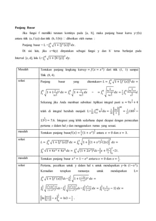 Panjang Busur
Jika fungsi f memiliki turunan kontinyu pada [a, b], maka panjang busur kurva y=f(x)
antara titik (a, f (a)) dan titik (b, f (b)) � diberikan oleh rumus :
Panjang busur = L =∫ √1 + [ 𝑓`( 𝑥)]2𝑏
𝑎
𝑑𝑥.
Di sisi lain, jika x=h(y) dinyatakan sebagai fungsi y dan h` terus berlanjut pada
Interval [c, d], lalu L=∫ √1 + [ℎ`( 𝑦)]
2𝑑
𝑐
𝑑𝑦.
Masalah Tentukan panjang lengkung kurva𝑦 = 𝑓( 𝑥 = 𝑥2) dari titik (1, 1) sampai
Titik (8, 4).
solusi Panjang busur yang ditentukan= 𝐿 = ∫ √1 + [ 𝑓`( 𝑥)]2𝑏
𝑎
𝑑𝑥 =
∫ √1 + 〈
2
3𝑥
1
3
〉28
1
𝑑𝑥 = ∫ √1 +
4
9𝑥
2
3
𝑑𝑥
8
1
= = ∫ √9𝑥
2
3+4
9𝑥
2
3
8
1
𝑑𝑥 =
1
3
∫
√
9𝑥
2
3+4
𝑥
1
3
8
1
d.
Sekarang jika Anda membuat substitusi Aplikasi integral pasti 𝑢 = 9𝑥
2
3 + 4
telah di integral berubah menjadi L=
1
18
∫ 𝑢
1
2 𝑑𝑢 =
1
18
[
2𝑢
3
2
3
]
40
=
1
27
40
13
〈40
3
2 −
13
3
2 〉 = 7.6. Integrasi yang lebih sederhana dapat dicapai dengan pemecahan
pertama x dalam hal y dan menggunakan rumus yang sesuai.
masalah Tentukan panjang busur𝑓( 𝑥) =
2
3
(1 + 𝑥2)
3
2 antara 𝑥 = 0 dan 𝑥 = 3.
solusi
𝐿 = ∫ √1 + [ 𝑓`( 𝑥)]2𝑏
𝑎
𝑑𝑥 = ∫ √1 + [(1 + 𝑥2)
1
2 (2𝑥)]
2
3
0
𝑑𝑥 =
∫ √1 + 4𝑥2 + 4𝑥43
0
𝑑𝑥 = ∫ √(1 + 2𝑥2)23
0
dx=[𝑥 +
2𝑥3
3
]
0
3
=21.
masalah Tentukan panjang busur 𝑥2
= 1 − 𝑒 𝑦
antara 𝑥 = 0 dan 𝑥 =
1
2
.
solusi Pertama, pecahkan untuk y dalam hal x untuk mendapatkan y=ln (1−𝑥2
).
Kemudian terapkan rumusnya untuk mendapatkan L=
∫ √1 + [ 𝑓`( 𝑥)]2𝑏
𝑎
dx=∫ √1 + 〈
−2𝑥
1−𝑥2
〉2
1
2
0
𝑑𝑥 =
∫ √
𝑥4
+2𝑥2
+1
(1−𝑥2 )2
1
2
0
dx=∫ √
( 𝑥2
+1)2
(1−𝑥2)2
1
2
0
dx=∫
𝑥2
+1
1−𝑥2
1
2
0
𝑑𝑥 = ∫ 〈
2
1−𝑥2 − 1〉 𝑑𝑥 =
1
2
0
[ln |
𝑥+1
𝑥−1
| − 𝑥]
0
1
2
= ln3 −
1
2
.
 