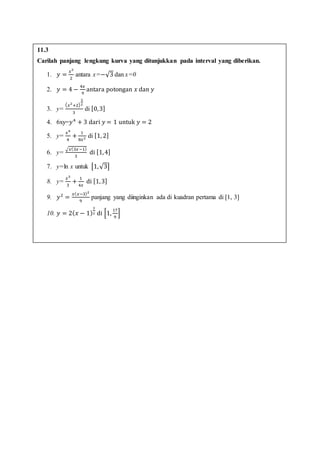 11.3
Carilah panjang lengkung kurva yang ditunjukkan pada interval yang diberikan.
1. 𝑦 =
𝑥2
2
antara x=−√3 dan x=0
2. 𝑦 = 4 −
4𝑥
9
antara potongan 𝑥 dan 𝑦
3. y=
( 𝑥2
+2)
3
2
3
di [0,3]
4. 6xy=𝑦4
+ 3 dari 𝑦 = 1 untuk 𝑦 = 2
5. y=
𝑥4
4
+
1
8𝑥2 di [1, 2]
6. y=
√𝑥(3𝑥−1)
3
di [1,4]
7. y=ln x untuk [1,√3]
8. y=
𝑥3
3
+
1
4𝑥
di [1,3]
9. 𝑦2
=
𝑥( 𝑥−3)2
9
panjang yang diinginkan ada di kuadran pertama di [1, 3]
10. 𝑦 = 2( 𝑥 − 1)
3
2 di [1,
17
9
]
 