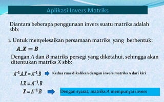 Diantara beberapa penggunaan invers suatu matriks adalah
sbb:

1. Untuk menyelesaikan persamaan matriks yang berbentuk:


 Dengan A dan B matriks persegi yang diketahui, sehingga akan
 ditentukan matriks X sbb:
                 Kedua ruas dikalikan dengan invers matriks A dari kiri




                     Dengan syarat, matriks A mempunyai invers
 