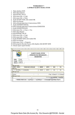 Microsoft Access Dasar Khoirur Rozikin, S.Kom, M.Kom
STEKOM Majapahit 605 Semarang
10
WORKSHEET 7
LAPORAN KARTU HASIL STUDI
1. Buka database KHS
2. Klik object Queries
3. Klik QUERY NILAI
4. Klik menu Edit ⇒ Copy
5. Klik menu Edit ⇒ Paste
6. Ketik QUERY KHS, klik tombol OK
7. Klik icon Design
8. Klik sel/kotak pada baris Criteria kolom NPM
9. Ketik [NOMOR INDUK]
10. Klik sel/kotak pada baris Criteria kolom SEMESTER
11. Ketik [SEMESTER KE]
12. Klik menu File ⇒ Close ⇒ Yes
13. Klik object Report
14. Klik REPORT NILAI
15. Klik menu Edit ⇒ Copy
16. Klik menu Edit ⇒ Paste
17. Ketik REPORT KHS, klik tombol OK
18. Klik icon Design
19. Klik menu View ⇒ Propertie
20. Klik propertie Recorde Source, klik droplist, klik QUERY KHS
21. Desain report seperti berikut
Pengantar Basis Data (Ms.Access) By : Eko Siswanto @STEKOM - Kendal
 