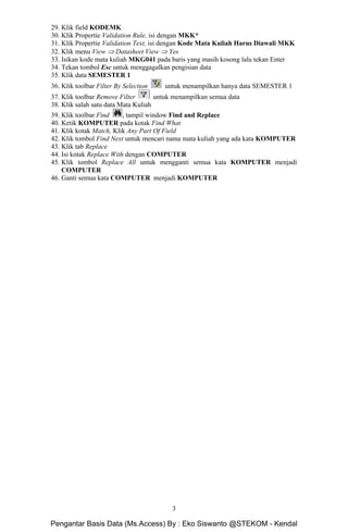 Microsoft Access Dasar Khoirur Rozikin, S.Kom, M.Kom
STEKOM Majapahit 605 Semarang
3
29. Klik field KODEMK
30. Klik Propertie Validation Rule, isi dengan MKK*
31. Klik Propertie Validation Text, isi dengan Kode Mata Kuliah Harus Diawali MKK
32. Klik menu View ⇒ Datasheet View ⇒ Yes
33. Isikan kode mata kuliah MKG041 pada baris yang masih kosong lalu tekan Enter
34. Tekan tombol Esc untuk menggagalkan pengisian data
35. Klik data SEMESTER 1
36. Klik toolbar Filter By Selection untuk menampilkan hanya data SEMESTER 1
37. Klik toolbar Remove Filter untuk menampilkan semua data
38. Klik salah satu data Mata Kuliah
39. Klik toolbar Find , tampil window Find and Replace
40. Ketik KOMPUTER pada kotak Find What
41. Klik kotak Match, Klik Any Part Of Field
42. Klik tombol Find Next untuk mencari nama mata kuliah yang ada kata KOMPUTER
43. Klik tab Replace
44. Isi kotak Replace With dengan COMPUTER
45. Klik tombol Replace All untuk mengganti semua kata KOMPUTER menjadi
COMPUTER
46. Ganti semua kata COMPUTER menjadi KOMPUTER
Pengantar Basis Data (Ms.Access) By : Eko Siswanto @STEKOM - Kendal
 