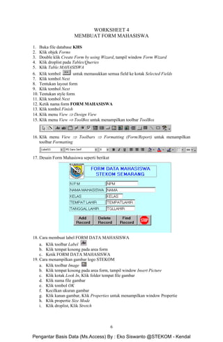 Microsoft Access Dasar Khoirur Rozikin, S.Kom, M.Kom
STEKOM Majapahit 605 Semarang
6
WORKSHEET 4
MEMBUAT FORM MAHASISWA
1. Buka file database KHS
2. Klik objek Forms
3. Double klik Create Form by using Wizard, tampil window Form Wizard
4. Klik droplist pada Tables/Queries
5. Klik Table:MAHASISWA
6. Klik tombol untuk memasukkan semua field ke kotak Selected Fields
7. Klik tombol Next
8. Tentukan layout form
9. Klik tombol Next
10. Tentukan style form
11. Klik tombol Next
12. Ketik nama form FORM MAHASISWA
13. Klik tombol Finish
14. Klik menu View ⇒ Design View
15. Klik menu View ⇒ ToolBox untuk menampilkan toolbar ToolBox
16. Klik menu View ⇒ Toolbars ⇒ Formatting (Form/Report) untuk menampilkan
toolbar Formatting
17. Desain Form Mahasiswa seperti berikut
18. Cara membuat label FORM DATA MAHASISWA
a. Klik toolbar Label
b. Klik tempat kosong pada area form
c. Ketik FORM DATA MAHASISWA
19. Cara menampilkan gambar logo STEKOM
a. Klik toolbar Image
b. Klik tempat kosong pada area form, tampil window Insert Picture
c. Klik kotak Look In, Klik folder tempat file gambar
d. Klik nama file gambar
e. Klik tombol OK
f. Kecilkan ukuran gambar
g. Klik kanan gambar, Klik Properties untuk menampilkan window Propertie
h. Klik propertie Size Mode
i. Klik droplist, Klik Stretch
Pengantar Basis Data (Ms.Access) By : Eko Siswanto @STEKOM - Kendal
 