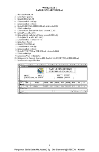 Microsoft Access Dasar Khoirur Rozikin, S.Kom, M.Kom
STEKOM Majapahit 605 Semarang
9
WORKSHEET 6
LAPORAN NILAI PERKELAS
1. Buka database KHS
2. Klik object Queries
3. Klik QUERY NILAI
4. Klik menu Edit ⇒ Copy
5. Klik menu Edit ⇒ Paste
6. Ketik QUERY NILAI PERKELAS, klik tombol OK
7. Klik icon Design
8. Klik sel/kotak pada baris Criteria kolom KELAS
9. Ketik [NAMA KELAS]
10. Klik sel/kotak pada baris Criteria kolom KODEMK
11. Ketik [KODE MATA KULIAH]
12. Klik menu File ⇒ Close ⇒ Yes
13. Klik object Report
14. Klik REPORT NILAI
15. Klik menu Edit ⇒ Copy
16. Klik menu Edit ⇒ Paste
17. Ketik REPORT NILAI PERKELAS, klik tombol OK
18. Klik icon Design
19. Klik menu View ⇒ Propertie
20. Klik propertie Recorde Source, klik droplist, klik QUERY NILAI PERKELAS
21. Desain report seperti berikut
Pengantar Basis Data (Ms.Access) By : Eko Siswanto @STEKOM - Kendal
 