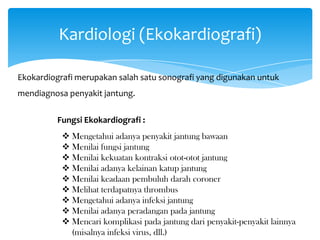 Kardiologi (Ekokardiografi)
Ekokardiografi merupakan salah satu sonografi yang digunakan untuk
mendiagnosa penyakit jantung.
Fungsi Ekokardiografi :
 Mengetahui adanya penyakit jantung bawaan
 Menilai fungsi jantung
 Menilai kekuatan kontraksi otot-otot jantung
 Menilai adanya kelainan katup jantung
 Menilai keadaan pembuluh darah coroner
 Melihat terdapatnya thrombus
 Mengetahui adanya infeksi jantung
 Menilai adanya peradangan pada jantung
 Mencari komplikasi pada jantung dari penyakit-penyakit lainnya
(misalnya infeksi virus, dll.)
 