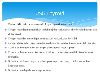 USG Thyroid
Peran USG pada pemeriksaan kelenjar thyroid antara lain :
Dengan cepat dapat menentukan apakah tonjolan pada daerah leher berada di dalam atau
di luar tiroid.
Dengan cepat dan akurat dapat membedakan lesi kistik atau lesi solid.
Dengan lebih mudah dapat dikenali apakah tonjolan tersebut tunggal atau lebih dari satu.
Dapat membantu penilaian respon pengobatan pada terapi supresif.
Dapat membantu mencari keganasan tiroid pada metastasis yang tidak diketahui tumor
primernya.
Sebagai pemeriksaan penyaring terhadap golongan risiko tinggi untuk menemukan
keganasan tiroid.
Sebagai pengarah pada biopsi aspirasi tiroid.
 