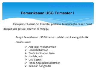 Pada pemeriksaan USG trimester pertama, terutama jika pasien hamil
dengan usia gestasi dibawah 10 minggu.
Ultrasonografi Obstetrik
Pemeriksaan USG Trimester I
 Ada tidak nya kehamilan
 Lokasi Kehamilan
 Tanda Kehidupan Janin
 Jumlah Janin
 Usia Gestasi
 Tanda Kegagalan Kehamilan
 Kelainan Kongenital
Fungsi Pemeriksaan USG Trimester 1 adalah untuk mengetahui &
menentukan:
 