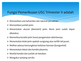 Fungsi Pemeriksaan USG Trimester II adalah
 Memastikan usia kehamilan dan taksiran persalinan.
 Memastikan jumlah janin.
 Menentukan ukuran (biometri) janin. Berat janin sudah dapat
diketahui.
 Memeriksa kondisi janin lewat pengamatan aktivitasnya.
 Menentukan letak janin apakah sungsang atau terlilit tali pusat.
 Melihat adanya kemungkinan kelainan bawaan (kongenital)
 Menentukan lokasi dan kondisi plasenta.
 Menilai kondisi dan jumlah air ketuban.
 Mengukur panjang serviks
Ultrasonografi Obstetrik
 