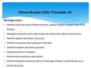 Pemeriksaan USG Trimester III
Berfungsi untuk :
• Menilai letak dan posisi terbawah janin, apakah kepala sungsan atau letak
lintang.
• Mengukur biometri janin (pertumbuhan janin) dan taksiran berat janin.
• Menilai apakah ada lilitan tali pusat.
• Melihat turunnya testis pada janin laki-laki.
• Menilai keadaan dan letak plasenta.
• Menilai jumlah air ketuban.
• Menentukan perkiraan persalinan.
• Menilai kesejahteraan janin (fetal well being) misalnya pemeriksaan arus
darah tali pusat.
Ultrasonografi Obstetrik
 