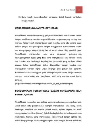 Bab 1: VoiceThread    3


   15. Guru boleh menggabungkan kerjasama digital kepada kurikulum
       dengan mudah.


CARA MENGGUNAKAN VOICETHREAD


VoiceThread membolehkan setiap pelajar di dalam kelas merakamkan komen
dengan mudah secara audio mengenai idea dan pengalaman yang penting buat
mereka. Pelajar boleh menceritakan kisah mereka, sama ada tentang suatu
aktiviti, projek, atau pencapaian, dengan menggunakan suara mereka sendiri
dan mengongsinya dengan orang lain di serata dunia. Bagi pendidik pula,
VoiceThread     menawarkan      satu    cara    pengajaran     prinsip-prinsip
kewarganegaraan digital yang baik serta menyediakan satu saluran untuk
merakamkan dan berkongsi kepelbagaian personaliti yang terdapat dalam
sesuatu kelas. VoiceThread boleh dikendalikan dengan mudah yang
mewujudkan warisan digital untuk dikongsi oleh pelajar dan pendidik.
Keseronokan dan kebanggaan jelas kedengaran pada suara pelajar sewaktu
mereka     menerbitkan dan menyimpan hasil kerja mereka untuk jangka
panjang.
(http://voicethread.com/image/voicethreads_in_the_classroom.pdf)


PENGGUNAAN VOICETHREAD DALAM PENGAJARAN DAN
PEMBELAJARAN


VoiceThread merupakan satu aplikasi yang memudahkan pengumpulan media
visual dalam satu persembahan. Dengan menyediakan satu ruang untuk
berkongsi, membina dan menilai projek media, aplikasi seperti ini boleh
menggalakkan kecelikan (literasi) digital dan keghairahan terhadap penciptaan
multimedia. Namun, yang membezakan VoiceThread dengan aplikasi lain
adalah keupayaannya untuk menggabungkan audio dengan format media lain
 